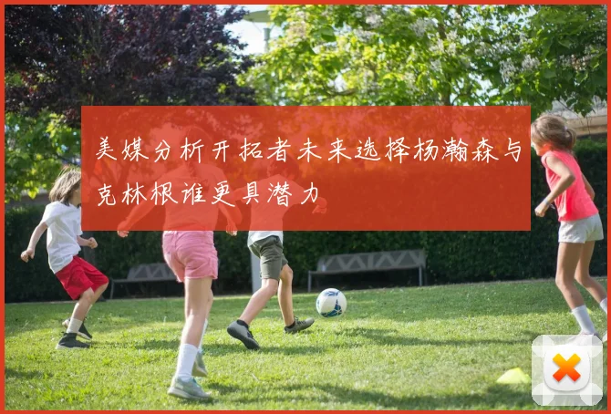 美媒分析开拓者未来选择杨瀚森与克林根谁更具潜力