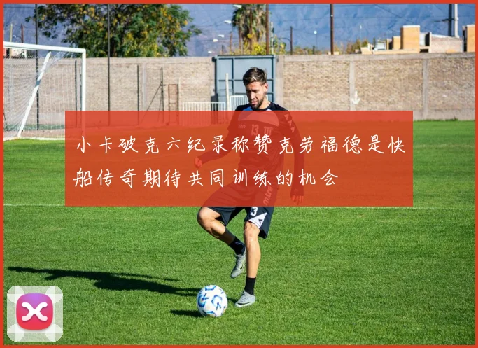 小卡破克六纪录称赞克劳福德是快船传奇期待共同训练的机会