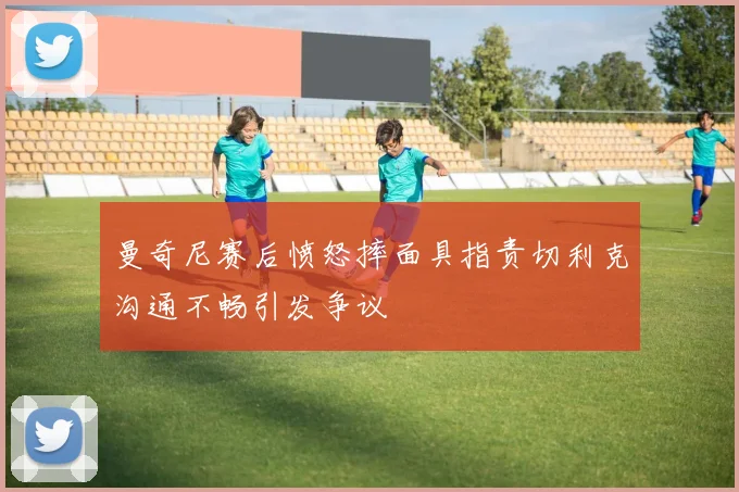 曼奇尼赛后愤怒摔面具指责切利克沟通不畅引发争议