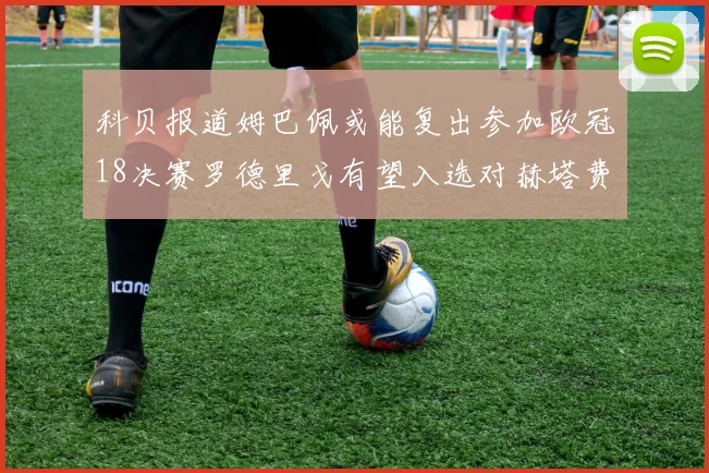科贝报道姆巴佩或能复出参加欧冠18决赛罗德里戈有望入选对赫塔费大名单
