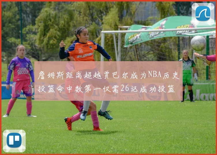 詹姆斯距离超越贾巴尔成为NBA历史投篮命中数第一仅需26记成功投篮