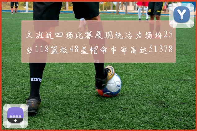 文班近四场比赛展现统治力场均25分118篮板48盖帽命中率高达513782