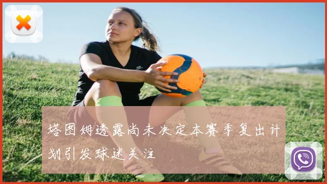 塔图姆透露尚未决定本赛季复出计划引发球迷关注