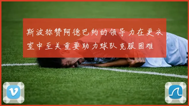斯波称赞阿德巴约的领导力在更衣室中至关重要助力球队克服困难