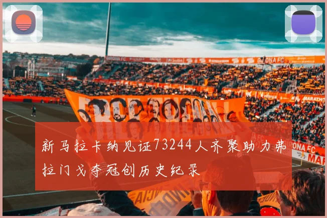 新马拉卡纳见证73244人齐聚助力弗拉门戈夺冠创历史纪录