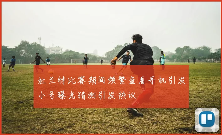 杜兰特比赛期间频繁查看手机引发小号曝光猜测引发热议