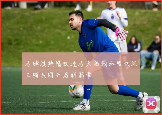 方镜淇热情欢迎方天画戟加盟武汉三镇共同开启新篇章