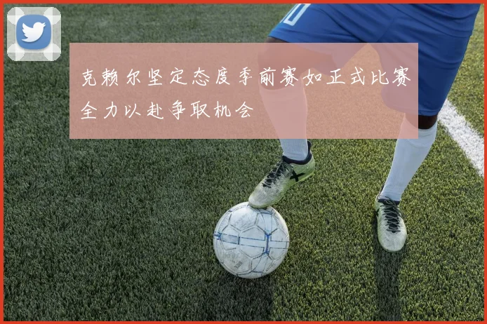 克赖尔坚定态度季前赛如正式比赛全力以赴争取机会