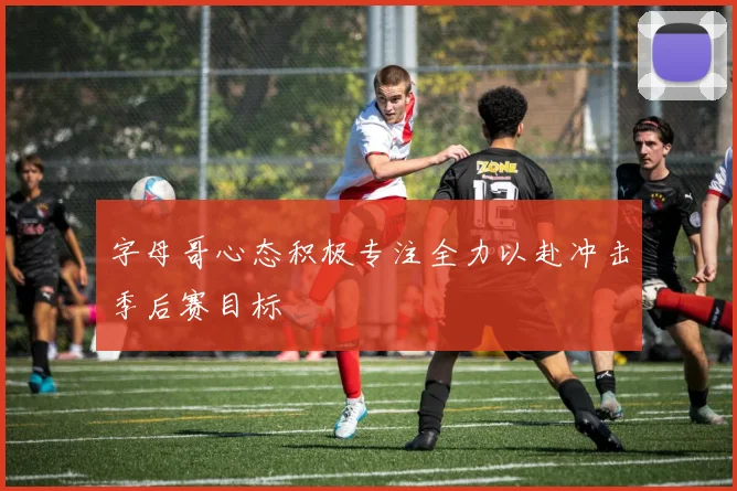 字母哥心态积极专注全力以赴冲击季后赛目标