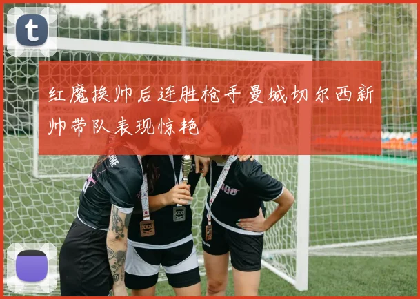 红魔换帅后连胜枪手曼城切尔西新帅带队表现惊艳