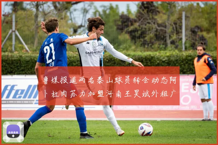 鲁媒报道两名泰山球员转会动态阿卜杜肉苏力加盟河南王昊斌外租广州豹