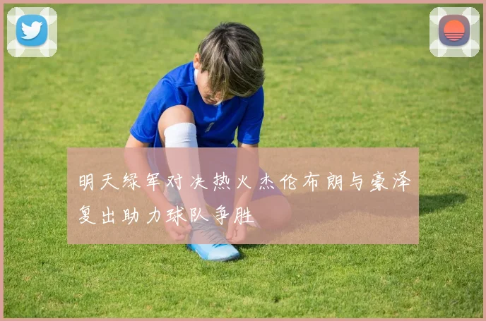 明天绿军对决热火杰伦布朗与豪泽复出助力球队争胜