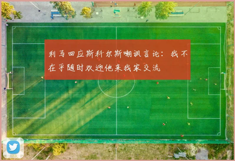 利马回应斯科尔斯嘲讽言论：我不在乎随时欢迎他来我家交流
