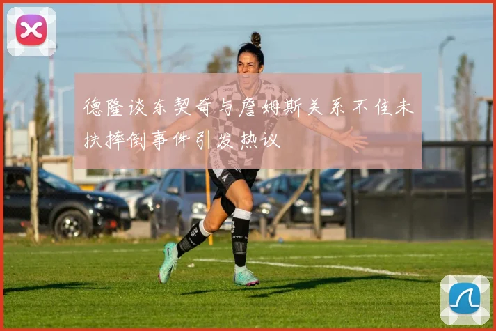 德隆谈东契奇与詹姆斯关系不佳未扶摔倒事件引发热议