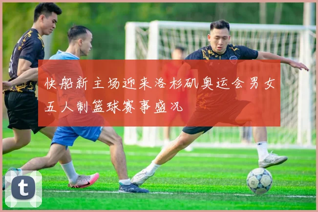 快船新主场迎来洛杉矶奥运会男女五人制篮球赛事盛况