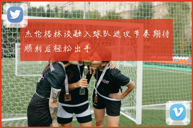杰伦格林谈融入球队进攻节奏期待顺利后轻松出手