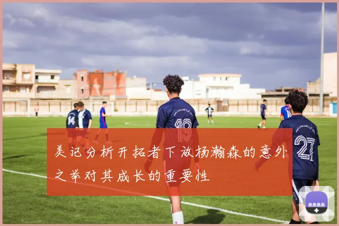 美记分析开拓者下放杨瀚森的意外之举对其成长的重要性