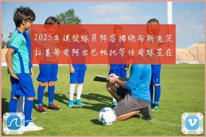 2025年退役球员阵容揭晓布斯克茨拉基蒂奇阿尔巴帕托等传奇球星在列