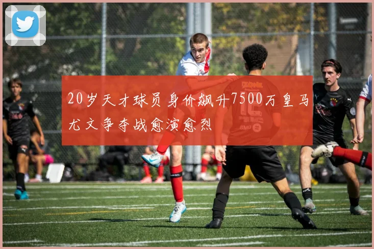 20岁天才球员身价飙升7500万皇马尤文争夺战愈演愈烈