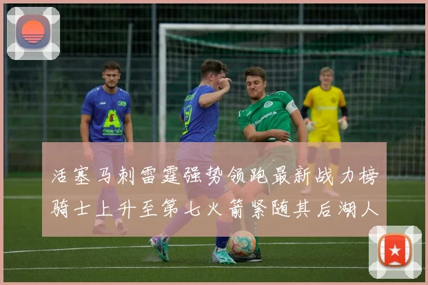 活塞马刺雷霆强势领跑最新战力榜骑士上升至第七火箭紧随其后湖人排名第十一
