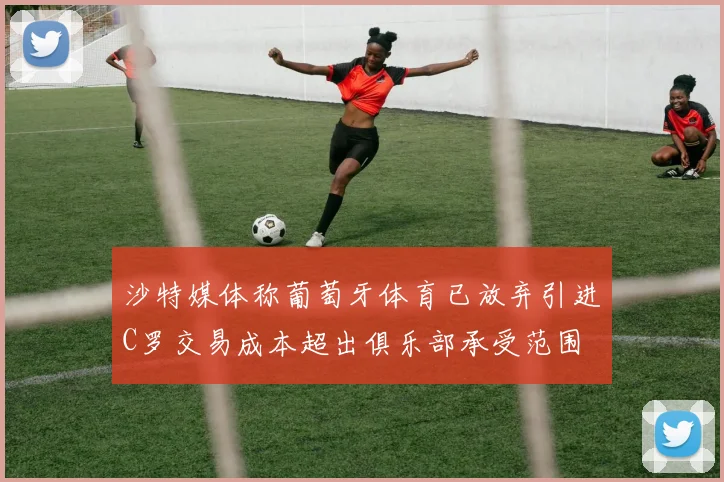 沙特媒体称葡萄牙体育已放弃引进C罗交易成本超出俱乐部承受范围