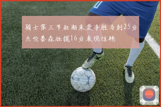 骑士第三节狂潮来袭净胜马刺25分杰伦泰森独揽16分表现惊艳