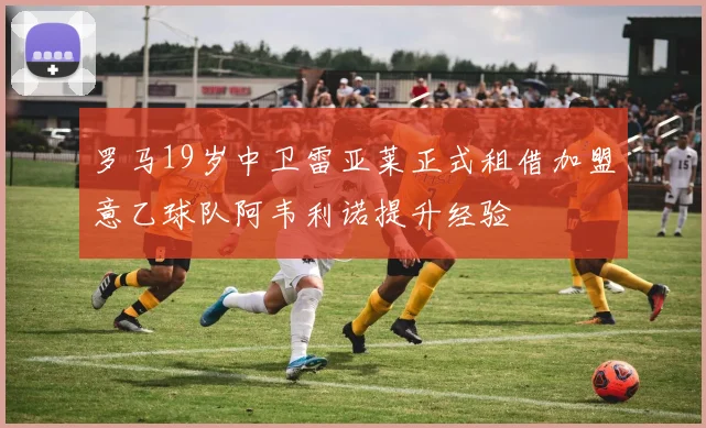 罗马19岁中卫雷亚莱正式租借加盟意乙球队阿韦利诺提升经验