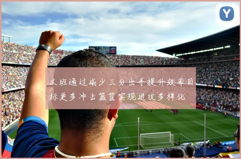 文班通过减少三分出手提升效率目标更多冲击篮筐实现进攻多样化