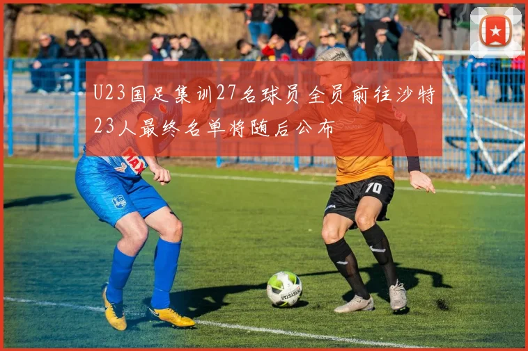 U23国足集训27名球员全员前往沙特23人最终名单将随后公布