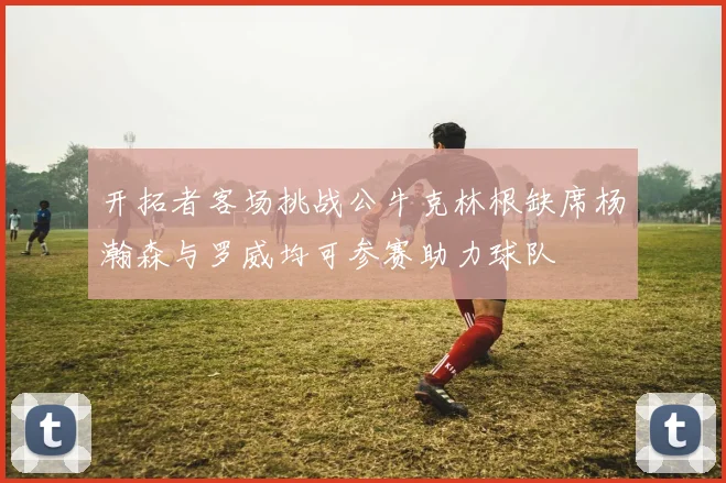 开拓者客场挑战公牛克林根缺席杨瀚森与罗威均可参赛助力球队