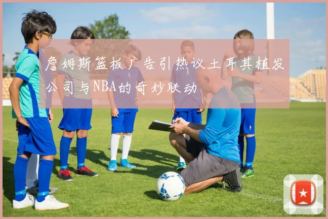 詹姆斯篮板广告引热议土耳其植发公司与NBA的奇妙联动