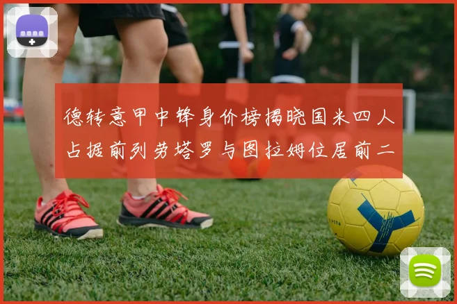 德转意甲中锋身价榜揭晓国米四人占据前列劳塔罗与图拉姆位居前二