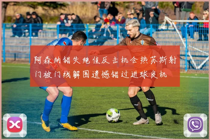 阿森纳错失绝佳反击机会热苏斯射门被门线解围遗憾错过进球良机